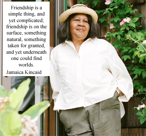 Jamaica Kincaid Antiguan–American Novelist, Essayist, Gardener, Gardening writer Professor of Harvard University Born 25 May 1949 Saint John's, Antigua and Barbuda